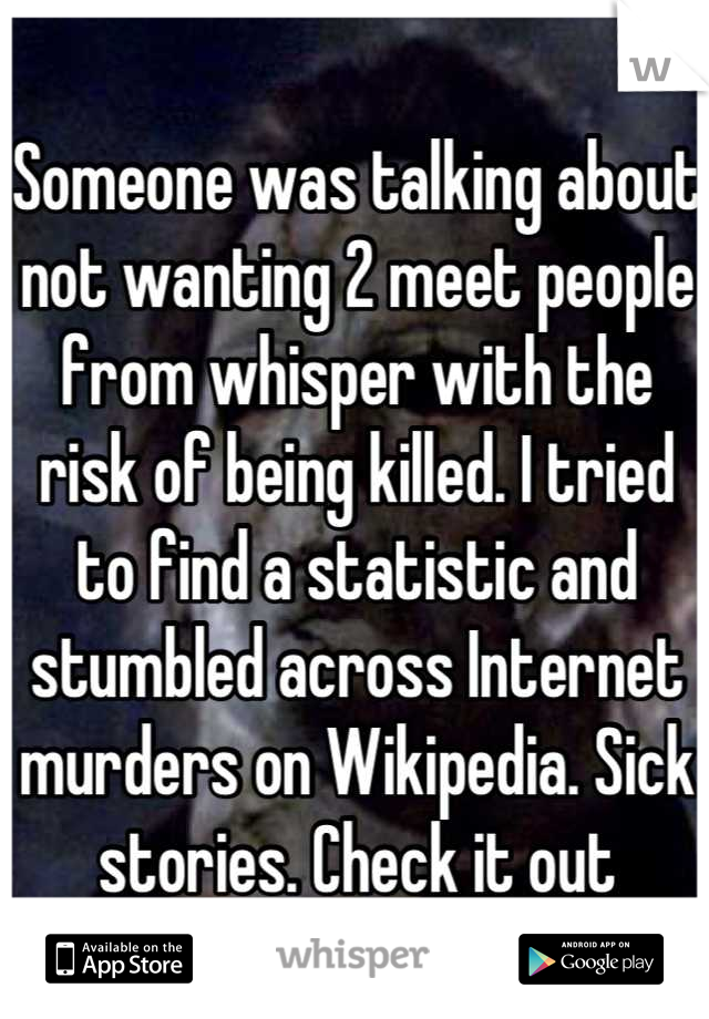 Someone was talking about not wanting 2 meet people from whisper with the risk of being killed. I tried to find a statistic and stumbled across Internet murders on Wikipedia. Sick stories. Check it out