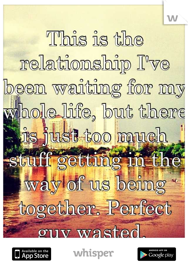 This is the relationship I've been waiting for my whole life, but there is just too much stuff getting in the way of us being together. Perfect guy wasted. 