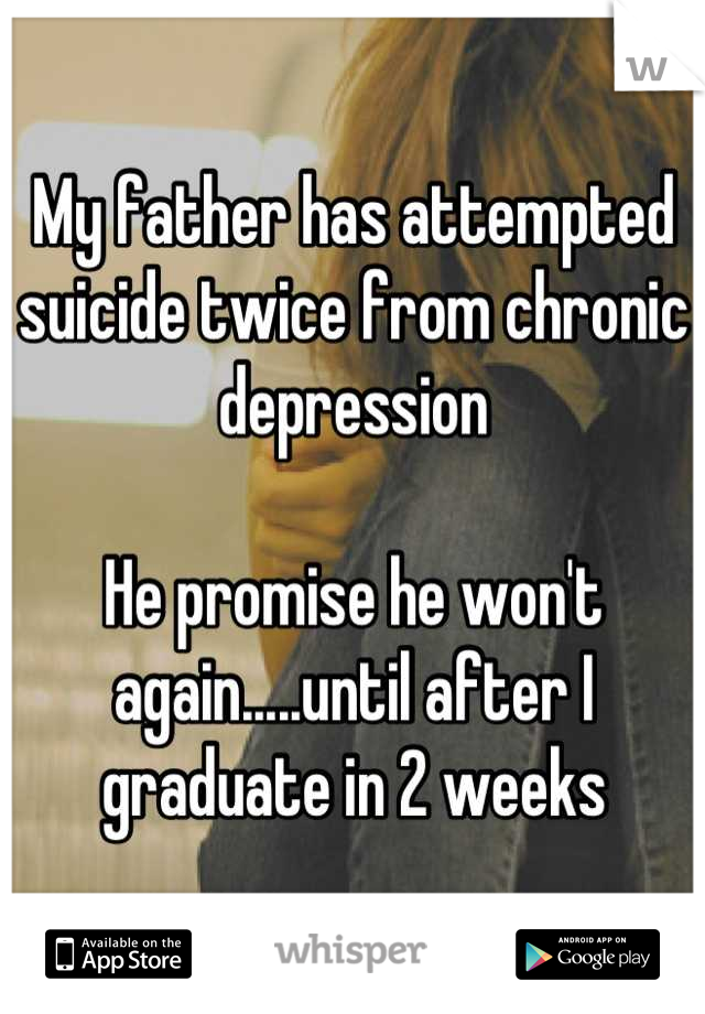 My father has attempted suicide twice from chronic depression

He promise he won't again.....until after I graduate in 2 weeks