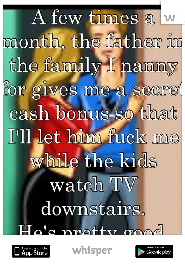 A few times a month, the father in the family I nanny for gives me a secret cash bonus so that I'll let him fuck me while the kids watch TV downstairs.
He's pretty good.