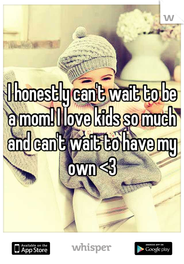 I honestly can't wait to be a mom! I love kids so much and can't wait to have my own <3