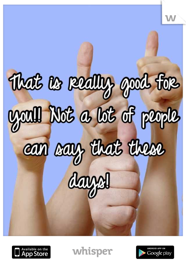 That is really good for you!! Not a lot of people can say that these days! 