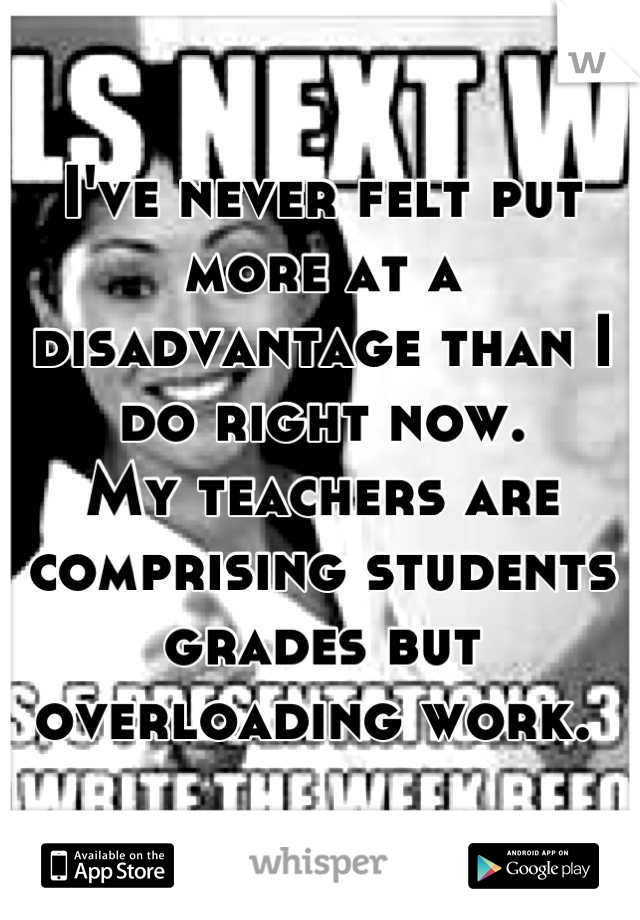 I've never felt put more at a disadvantage than I do right now. 
My teachers are comprising students grades but overloading work. 