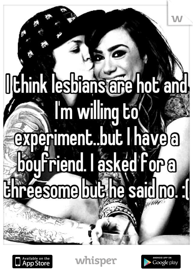 I think lesbians are hot and I'm willing to experiment..but I have a boyfriend. I asked for a threesome but he said no. :(