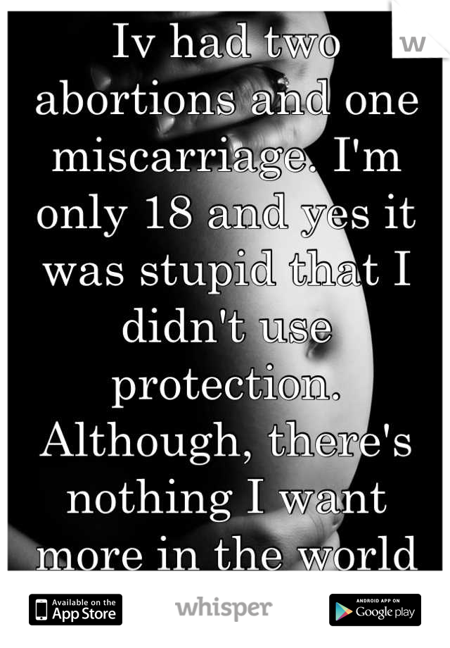 Iv had two abortions and one miscarriage. I'm only 18 and yes it was stupid that I didn't use protection. Although, there's nothing I want more in the world than my babies back 