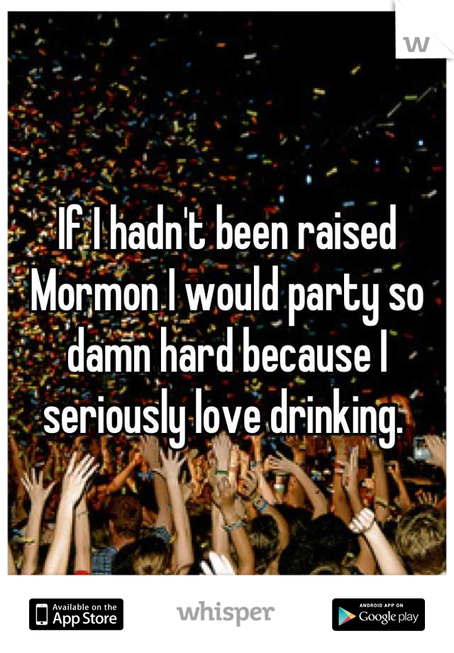 If I hadn't been raised Mormon I would party so damn hard because I seriously love drinking. 