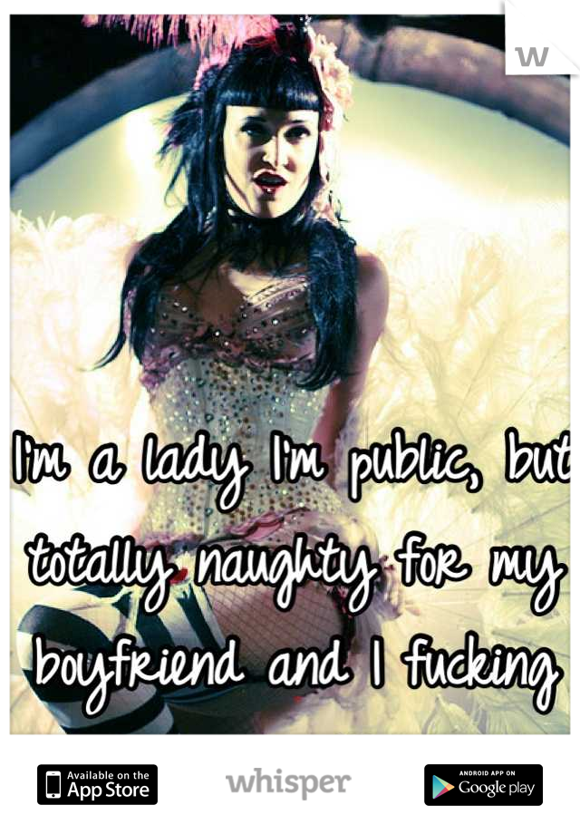 I'm a lady I'm public, but totally naughty for my boyfriend and I fucking love it!!