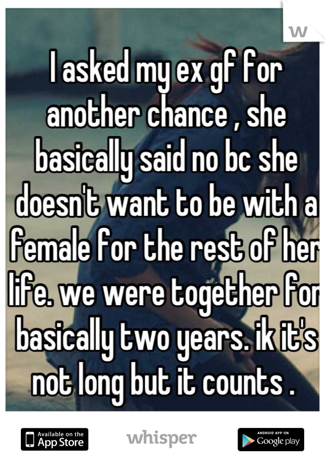 I asked my ex gf for another chance , she basically said no bc she doesn't want to be with a female for the rest of her life. we were together for basically two years. ik it's not long but it counts . 