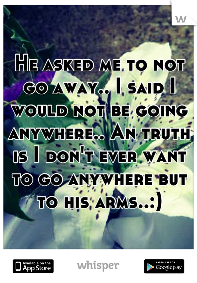 He asked me to not go away.. I said I would not be going anywhere.. An truth is I don't ever want to go anywhere but to his arms..:)