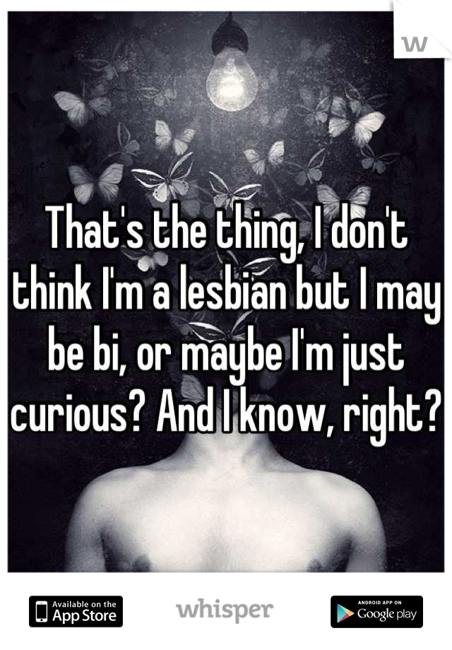 That's the thing, I don't think I'm a lesbian but I may be bi, or maybe I'm just curious? And I know, right? 