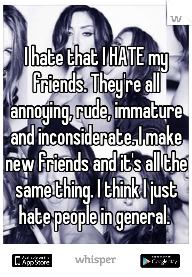 I hate that I HATE my friends. They're all annoying, rude, immature and inconsiderate. I make new friends and it's all the same thing. I think I just hate people in general. 