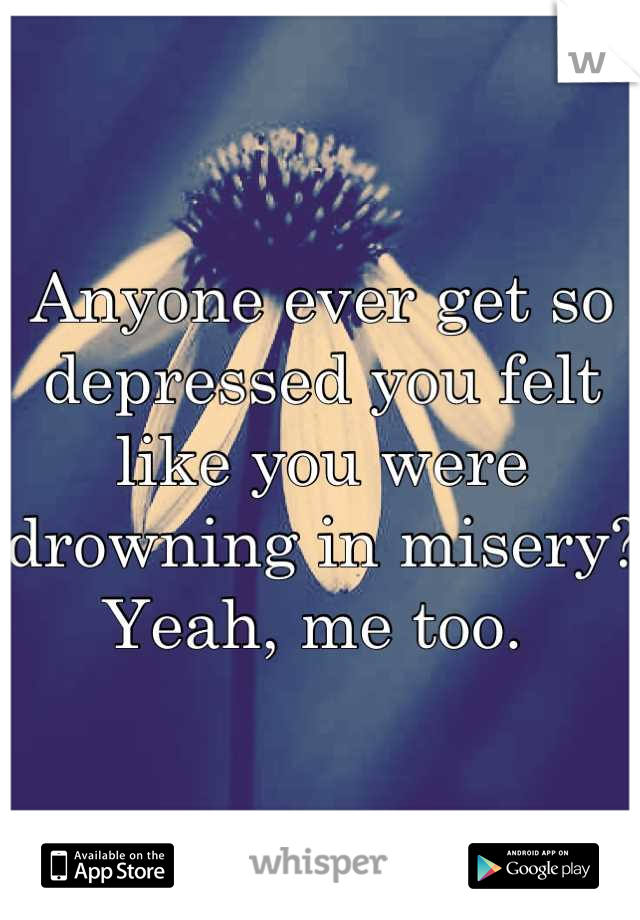 Anyone ever get so depressed you felt like you were drowning in misery? Yeah, me too. 