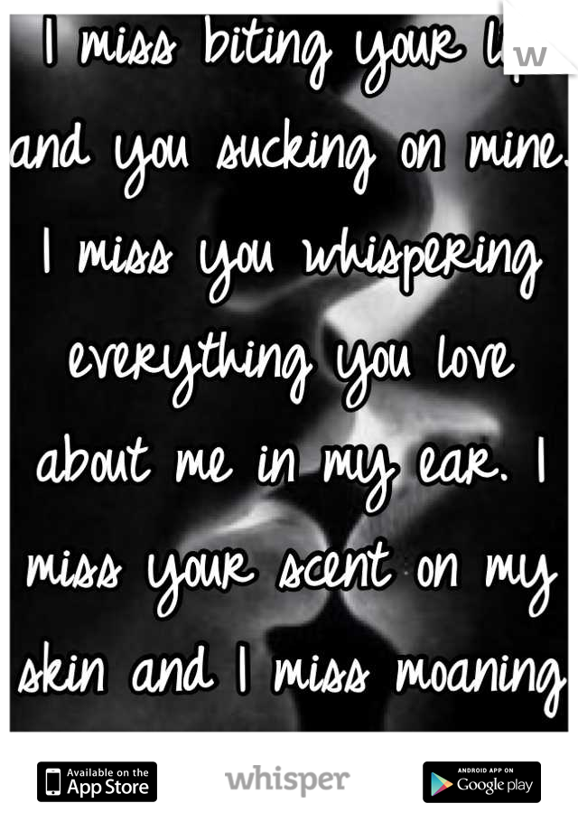 I miss biting your lip and you sucking on mine. I miss you whispering everything you love about me in my ear. I miss your scent on my skin and I miss moaning b/c of you. 