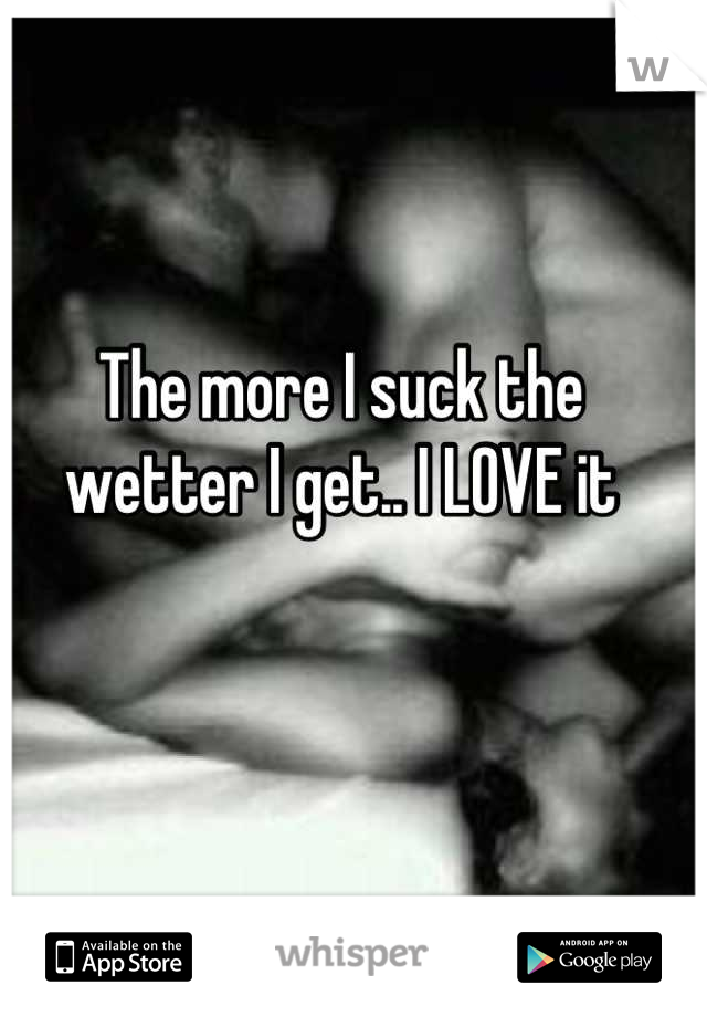 The more I suck the wetter I get.. I LOVE it