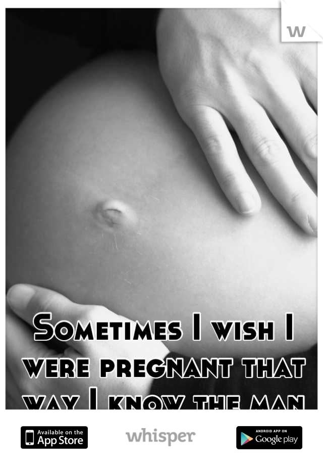 Sometimes I wish I were pregnant that way I know the man you really are