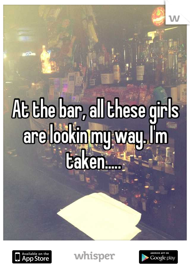 At the bar, all these girls are lookin my way. I'm taken..... 