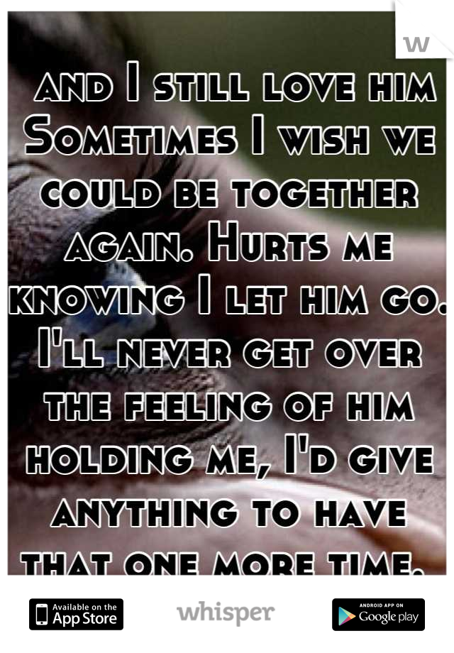  and I still love him 
Sometimes I wish we could be together again. Hurts me knowing I let him go. I'll never get over the feeling of him holding me, I'd give anything to have that one more time. 