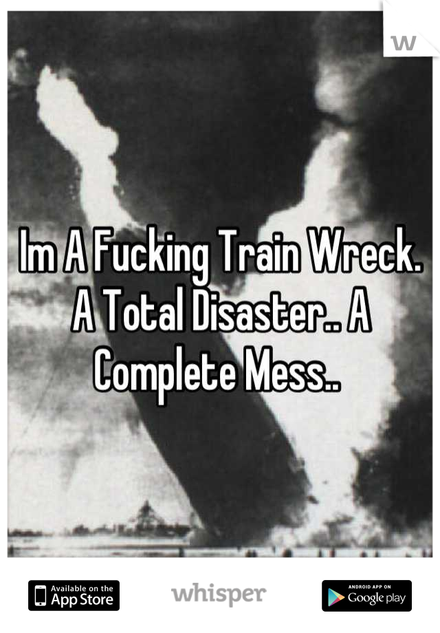 Im A Fucking Train Wreck. A Total Disaster.. A Complete Mess.. 