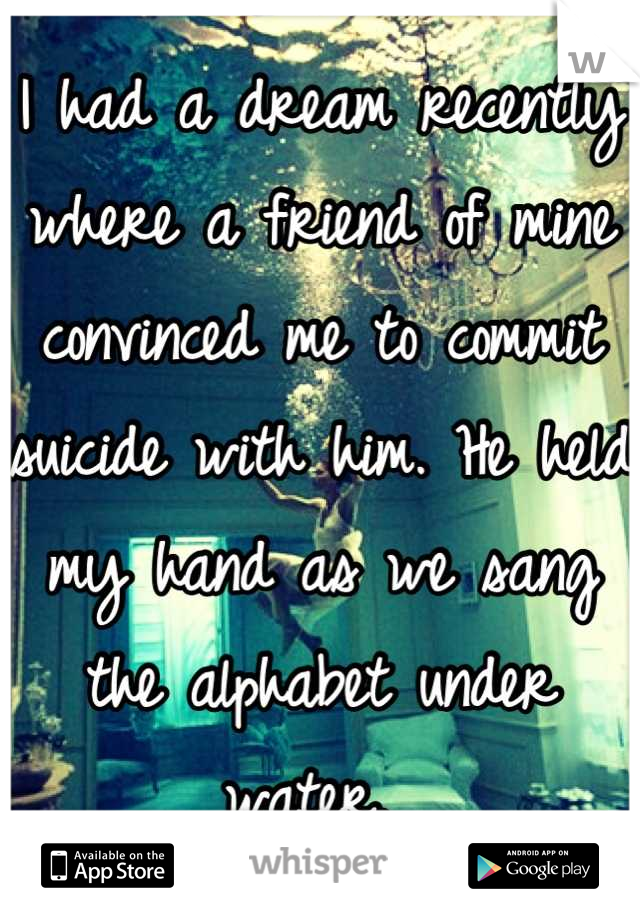 I had a dream recently where a friend of mine convinced me to commit suicide with him. He held my hand as we sang the alphabet under water. 