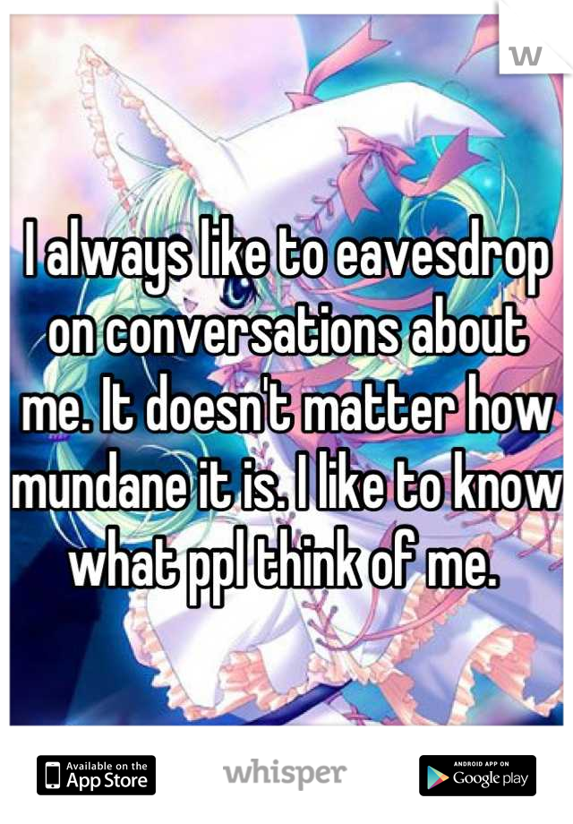 I always like to eavesdrop on conversations about me. It doesn't matter how mundane it is. I like to know what ppl think of me. 