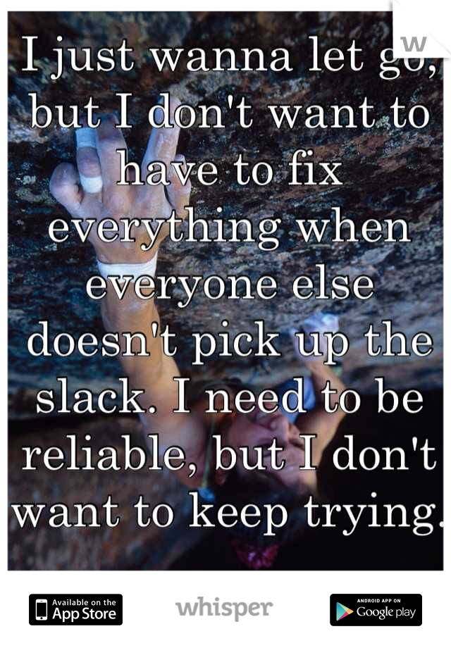 I just wanna let go, but I don't want to have to fix everything when everyone else doesn't pick up the slack. I need to be reliable, but I don't want to keep trying.