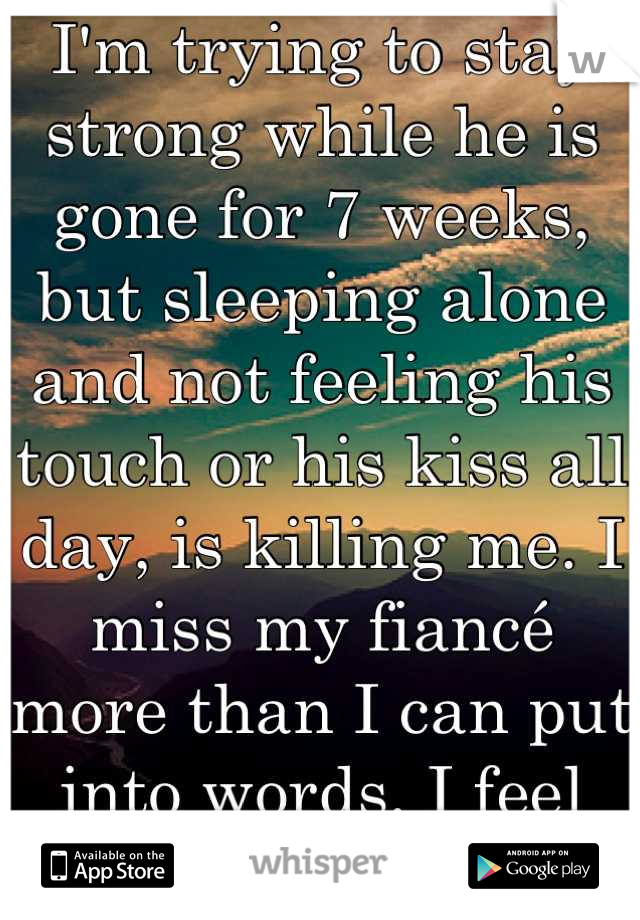 I'm trying to stay strong while he is gone for 7 weeks, but sleeping alone and not feeling his touch or his kiss all day, is killing me. I miss my fiancé more than I can put into words. I feel weak.