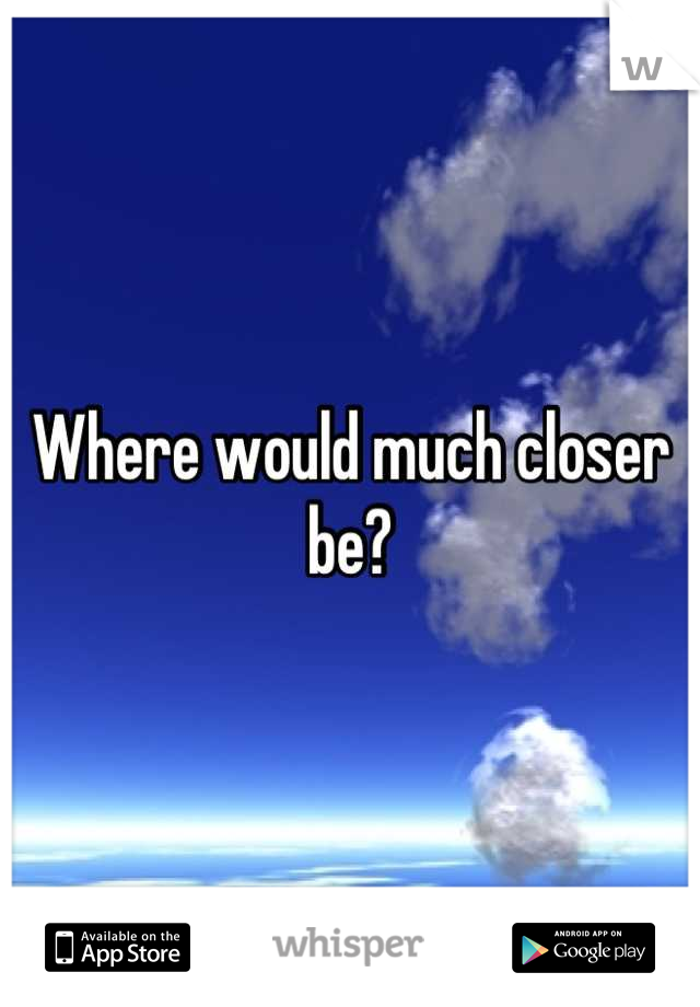 Where would much closer be?