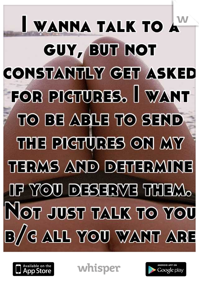 I wanna talk to a guy, but not constantly get asked for pictures. I want to be able to send the pictures on my terms and determine if you deserve them. Not just talk to you b/c all you want are nudes.