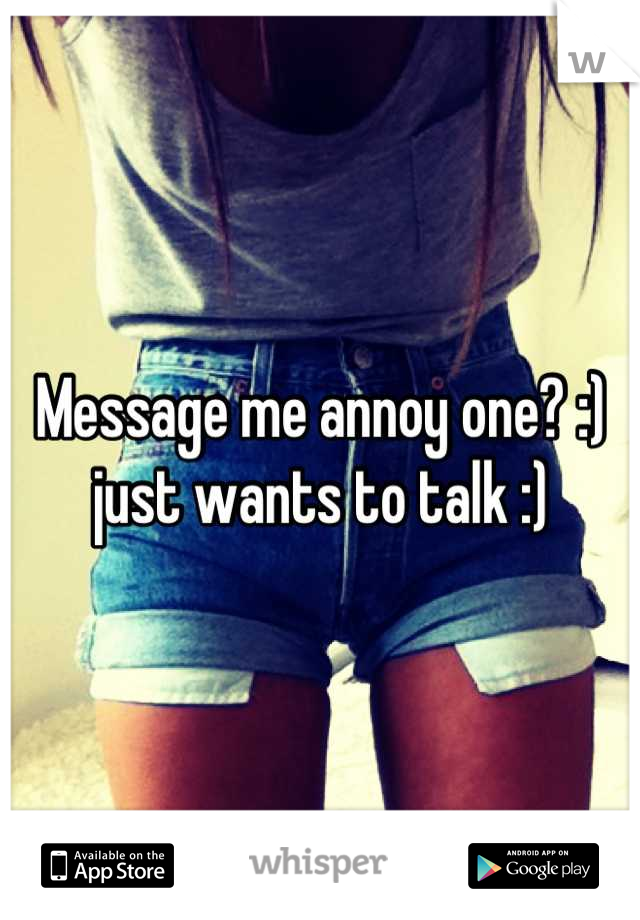 Message me annoy one? :) just wants to talk :)