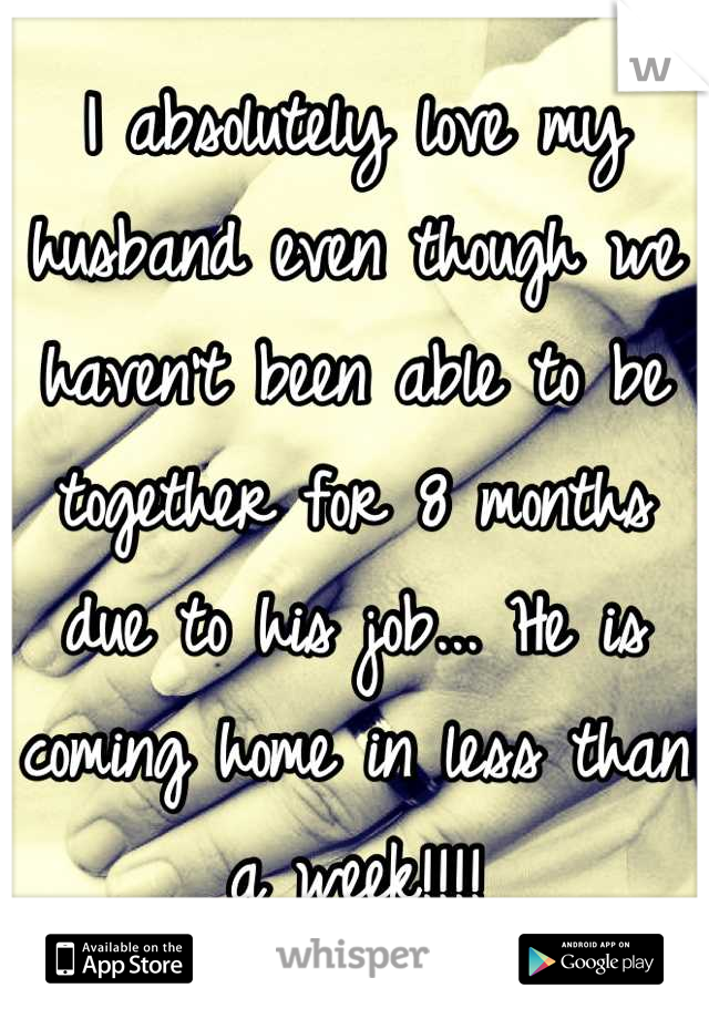 I absolutely love my husband even though we haven't been able to be together for 8 months due to his job... He is coming home in less than a week!!!!