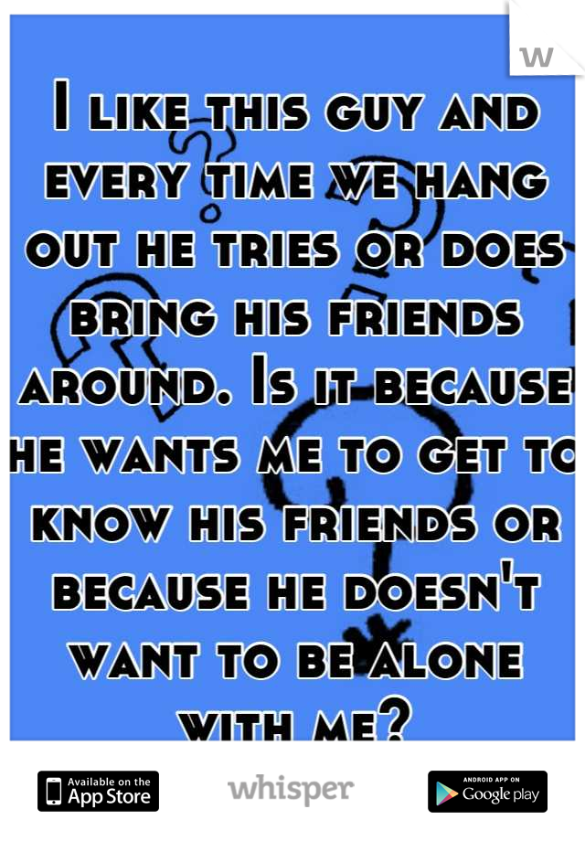 I like this guy and every time we hang out he tries or does bring his friends around. Is it because he wants me to get to know his friends or because he doesn't want to be alone with me?