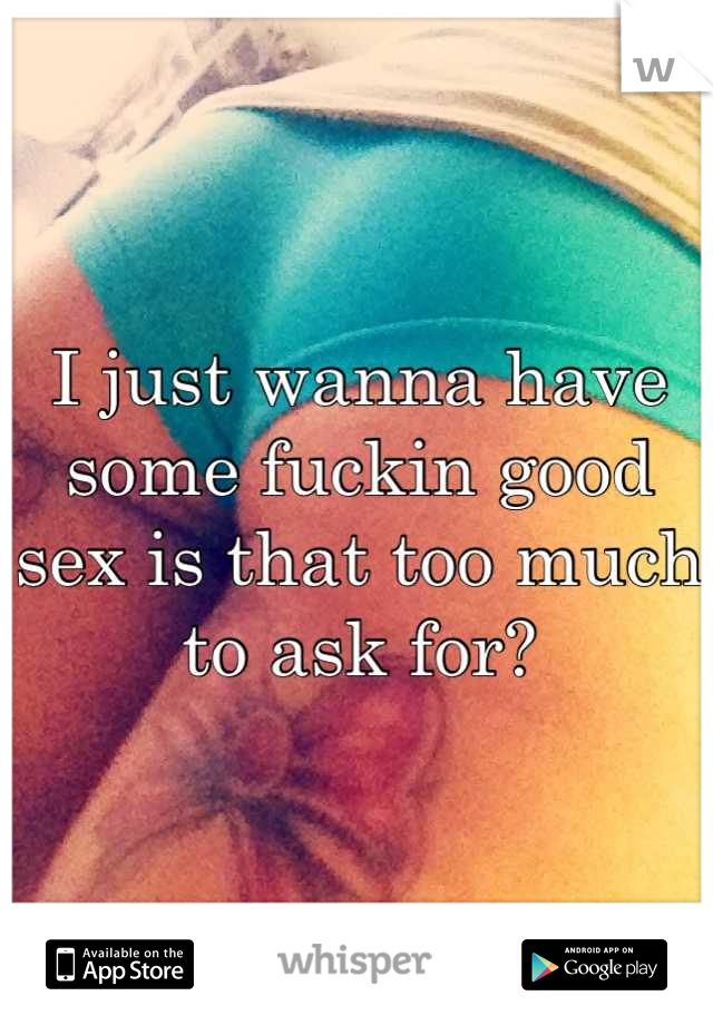 I just wanna have some fuckin good sex is that too much to ask for?