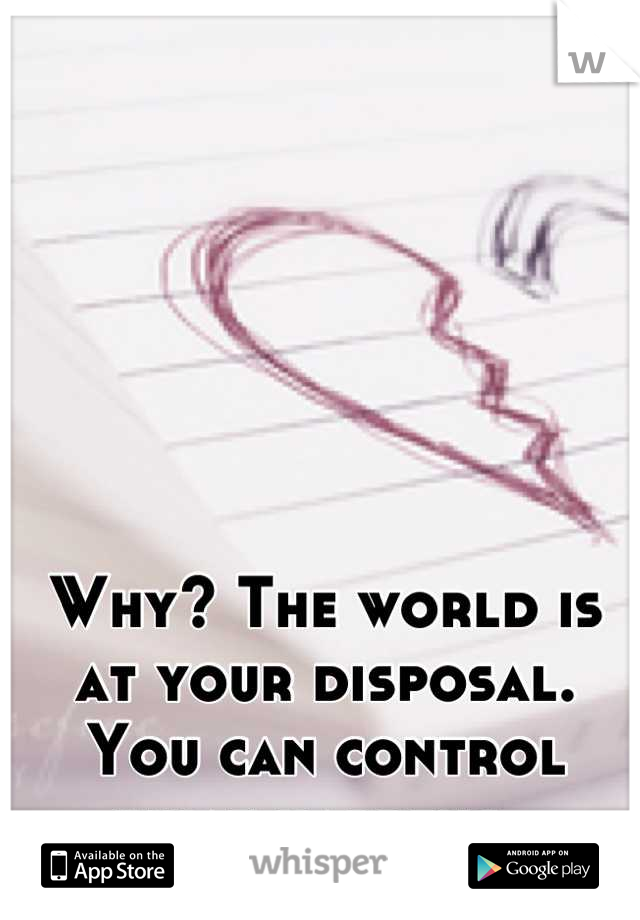 Why? The world is at your disposal. You can control what happens. 