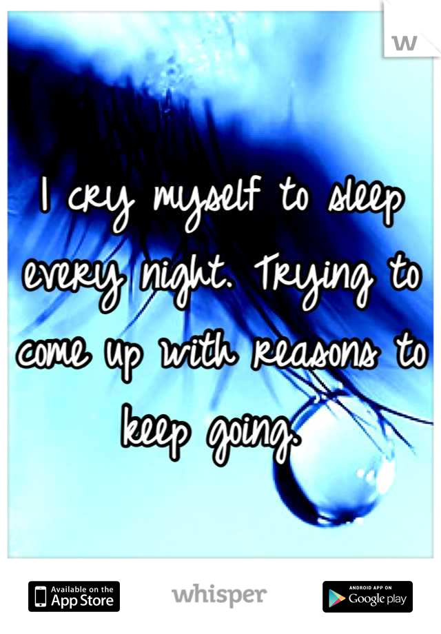 I cry myself to sleep every night. Trying to come up with reasons to keep going. 