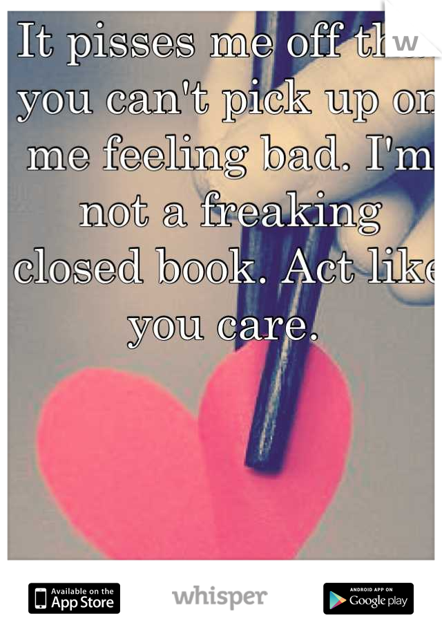 It pisses me off that you can't pick up on me feeling bad. I'm not a freaking closed book. Act like you care. 