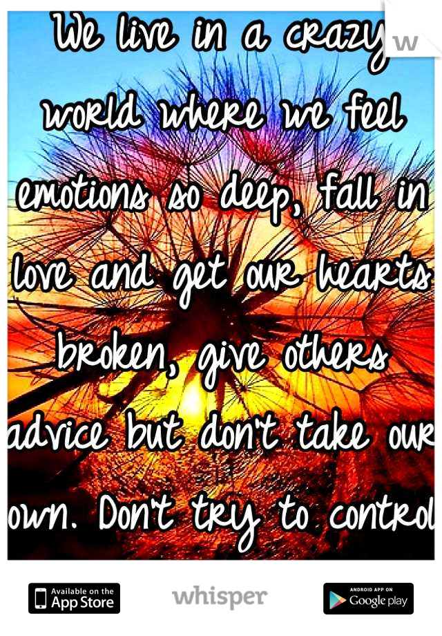 We live in a crazy world where we feel emotions so deep, fall in love and get our hearts broken, give others advice but don't take our own. Don't try to control life or it will control you. 