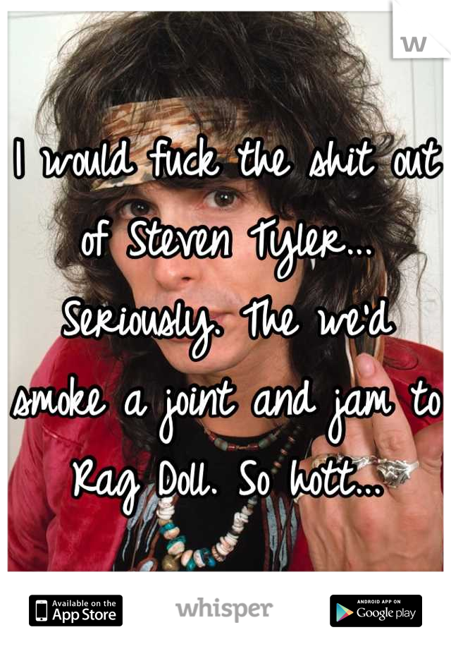 I would fuck the shit out of Steven Tyler... Seriously. The we'd smoke a joint and jam to Rag Doll. So hott...