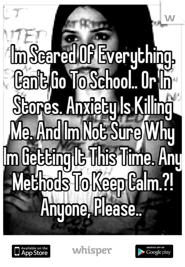 Im Scared Of Everything. Can't Go To School.. Or In Stores. Anxiety Is Killing Me. And Im Not Sure Why Im Getting It This Time. Any Methods To Keep Calm.?! Anyone, Please.. 