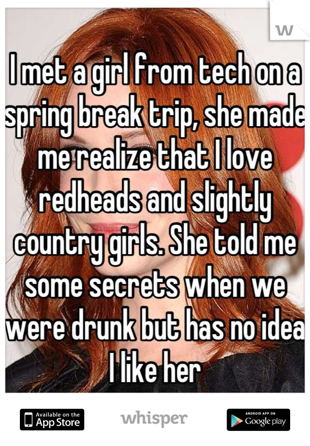 I met a girl from tech on a spring break trip, she made me realize that I love redheads and slightly country girls. She told me some secrets when we were drunk but has no idea I like her