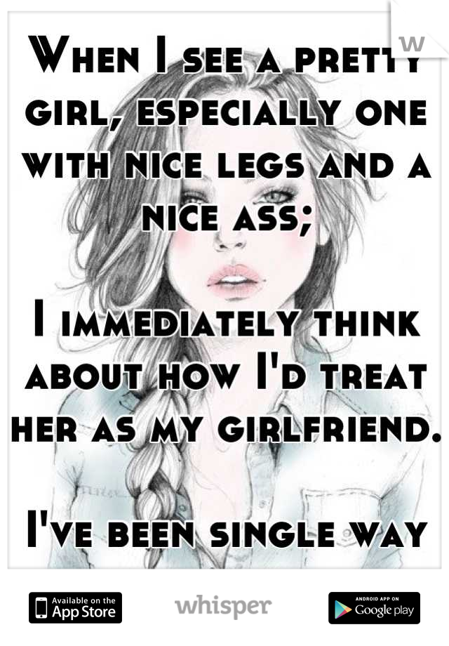 When I see a pretty girl, especially one with nice legs and a nice ass;

I immediately think about how I'd treat her as my girlfriend.  

I've been single way too long.