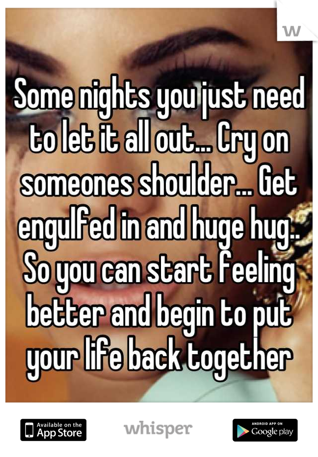 Some nights you just need to let it all out... Cry on someones shoulder... Get engulfed in and huge hug.. So you can start feeling better and begin to put your life back together