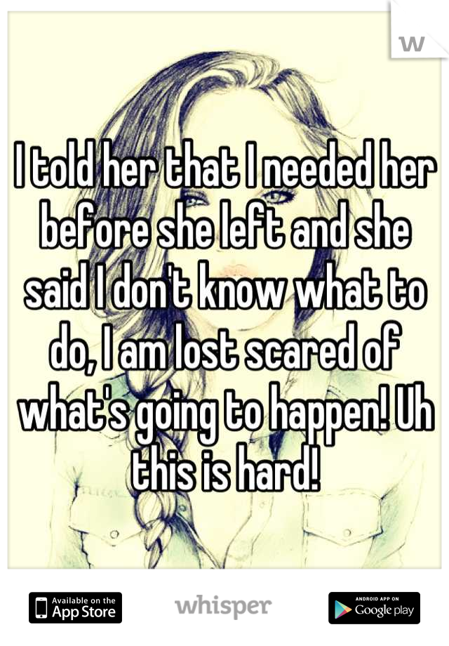 I told her that I needed her before she left and she said I don't know what to do, I am lost scared of what's going to happen! Uh this is hard!