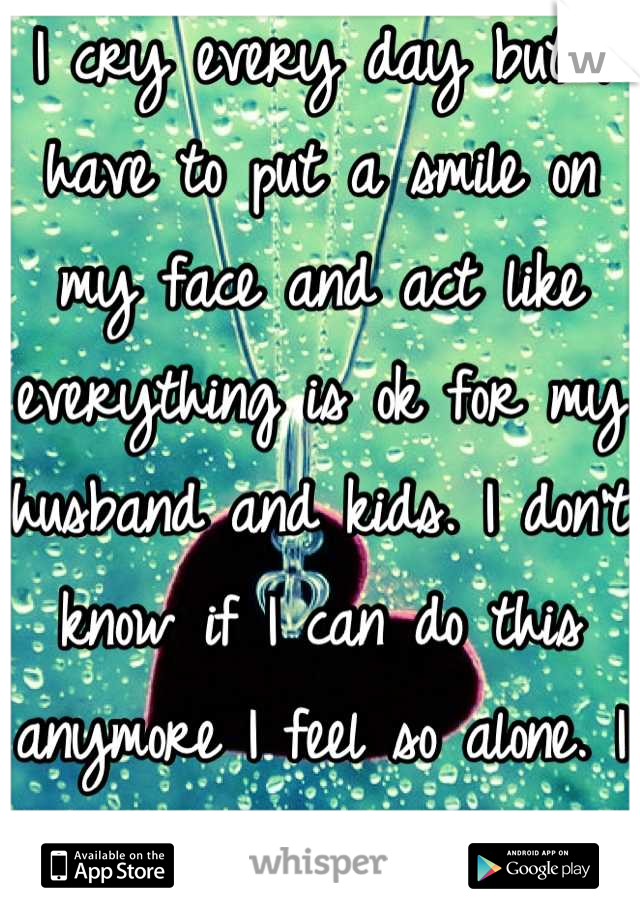 I cry every day but I have to put a smile on my face and act like everything is ok for my husband and kids. I don't know if I can do this anymore I feel so alone. I wish I could disappear.