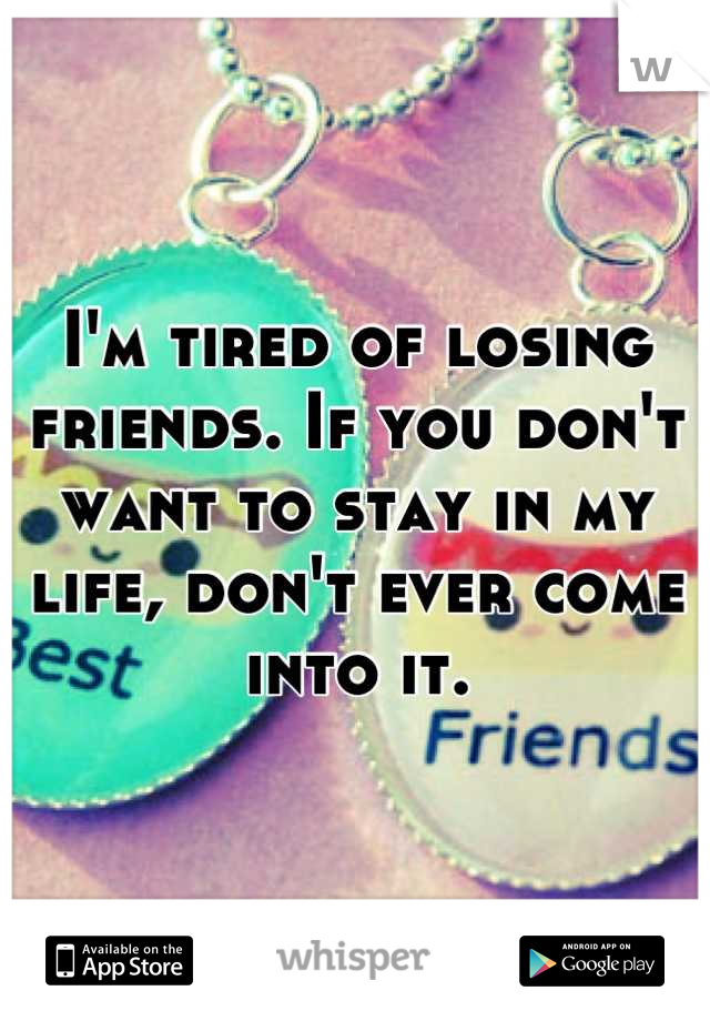 I'm tired of losing friends. If you don't want to stay in my life, don't ever come into it.