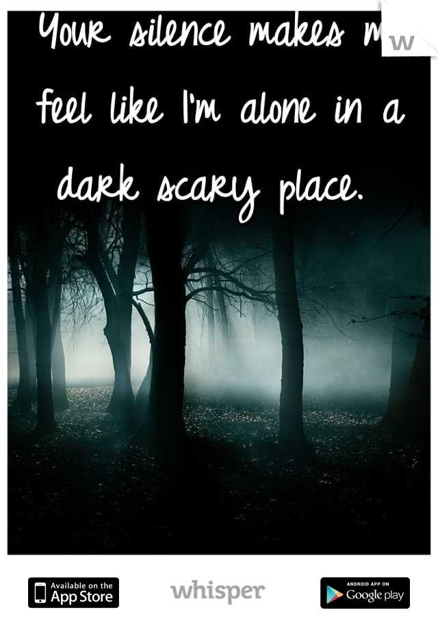 Your silence makes me feel like I'm alone in a dark scary place. 