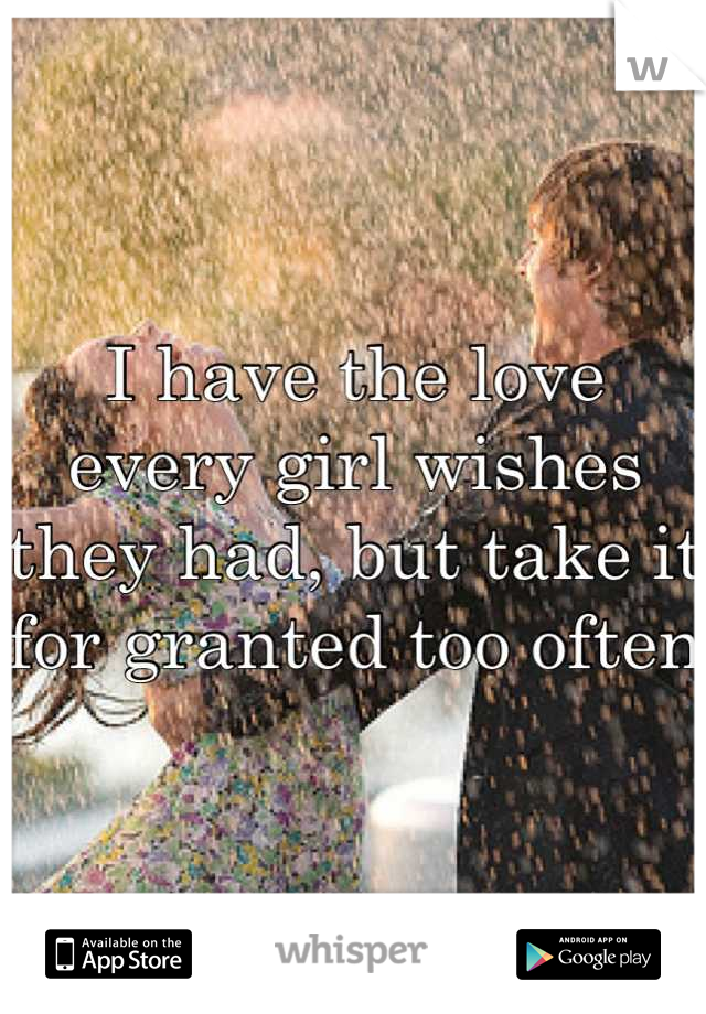 I have the love every girl wishes they had, but take it for granted too often
