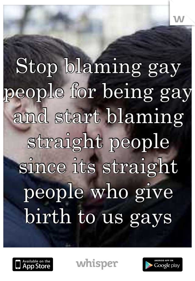 Stop blaming gay people for being gay and start blaming straight people since its straight people who give birth to us gays