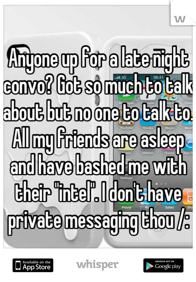 Anyone up for a late night convo? Got so much to talk about but no one to talk to. All my friends are asleep and have bashed me with their "intel". I don't have private messaging thou /: