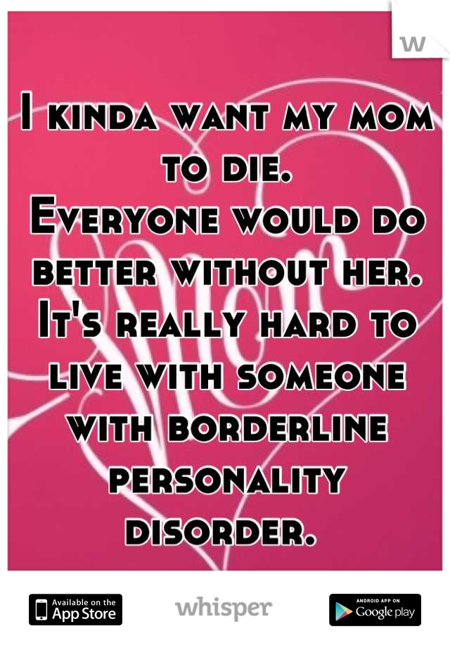 I kinda want my mom to die. 
Everyone would do better without her.
It's really hard to live with someone with borderline personality disorder. 
