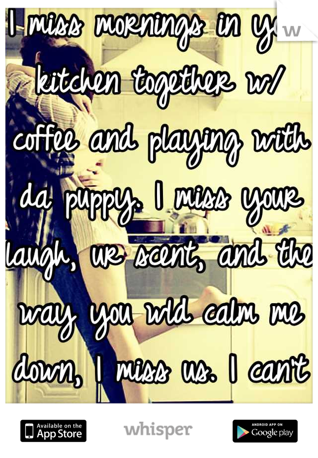 I miss mornings in your kitchen together w/ coffee and playing with da puppy. I miss your laugh, ur scent, and the way you wld calm me down, I miss us. I can't move on cuz I compare them to you.